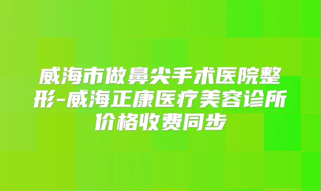 威海市做鼻尖手术医院整形-威海正康医疗美容诊所价格收费同步