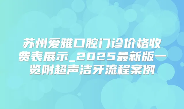 苏州爱雅口腔门诊价格收费表展示_2025新版一览附超声洁牙流程案例