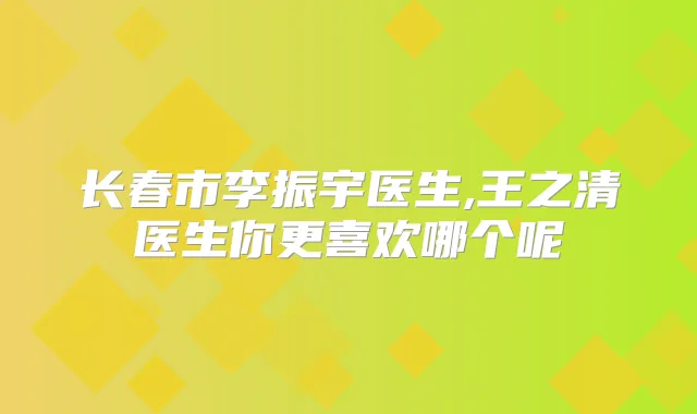 长春市李振宇医生,王之清医生你更喜欢哪个呢