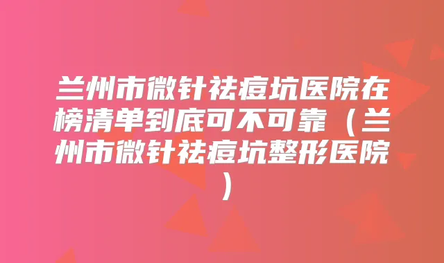 兰州市微针祛痘坑医院在榜清单到底可不可靠（兰州市微针祛痘坑整形医院）