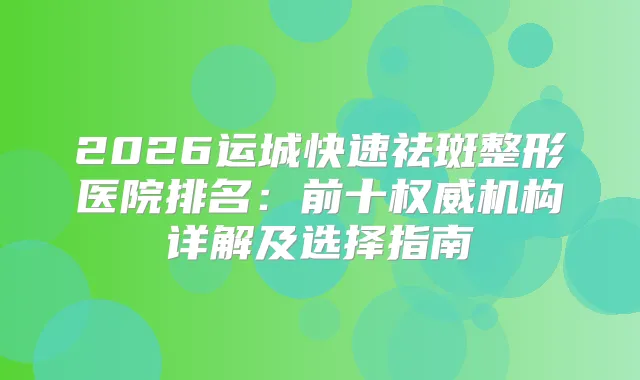 2026运城快速祛斑整形医院排名：前十机构详解及选择指南