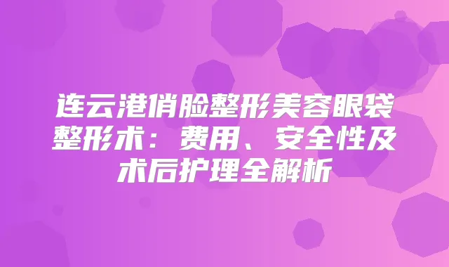 连云港俏脸整形美容眼袋整形术：费用、安全性及术后护理全解析
