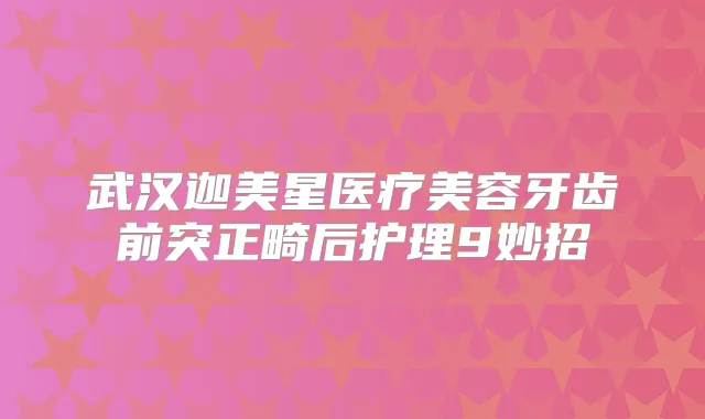 武汉迦美星医疗美容牙齿前突正畸后护理9妙招