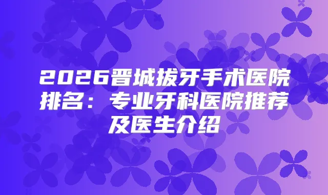 2026晋城拔牙手术医院排名:专业牙科医院推荐及医生介绍