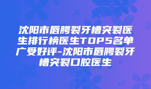 沈阳市唇腭裂牙槽突裂医生排行榜医生TOP5名单广受好评-沈阳市唇腭裂牙槽突裂口腔医生