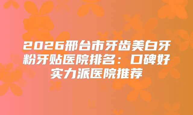 2026邢台市牙齿美白牙粉牙贴医院排名：口碑好实力派医院推荐