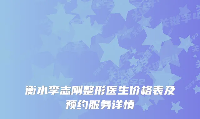 衡水李志刚整形医生价格表及预约服务详情
