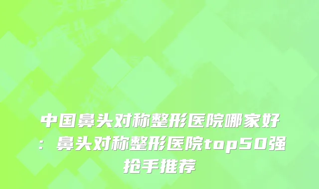 中国鼻头对称整形医院哪家好:鼻头对称整形医院top50强抢手推荐
