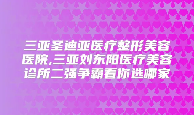 三亚圣迪亚医疗整形美容医院,三亚刘东阳医疗美容诊所二强争霸看你选哪家
