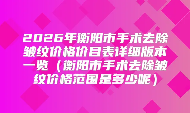 2026年衡阳市手术去除皱纹价格价目表详细版本一览（衡阳市手术去除皱纹价格范围是多少呢）