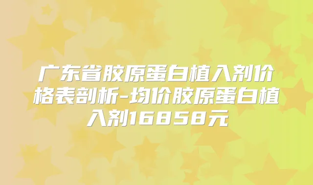 广东省胶原蛋白植入剂价格表剖析-均价胶原蛋白植入剂16858元