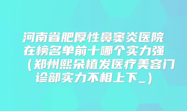 河南省肥厚性鼻窦炎医院在榜名单前十哪个实力强(郑州熙朵植发医疗美容门诊部实力不相上下_)