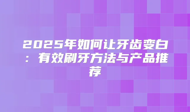 2025年如何让牙齿变白：有效刷牙方法与产品推荐