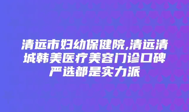 清远市妇幼保健院,清远清城韩美医疗美容门诊口碑严选都是实力派