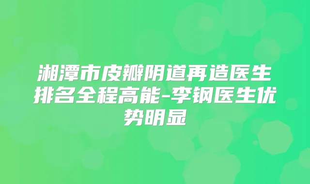 湘潭市皮瓣阴道再造医生排名全程高能-李钢医生优势明显