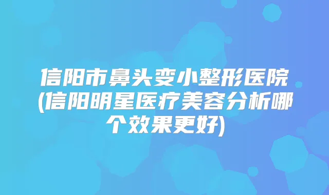 信阳市鼻头变小整形医院(信阳明星医疗美容分析哪个效果更好)