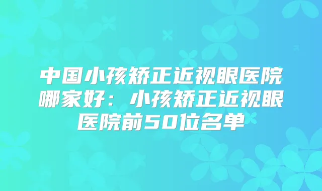 中国小孩矫正近视眼医院哪家好：小孩矫正近视眼医院前50位名单