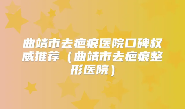 曲靖市去疤痕医院口碑推荐（曲靖市去疤痕整形医院）