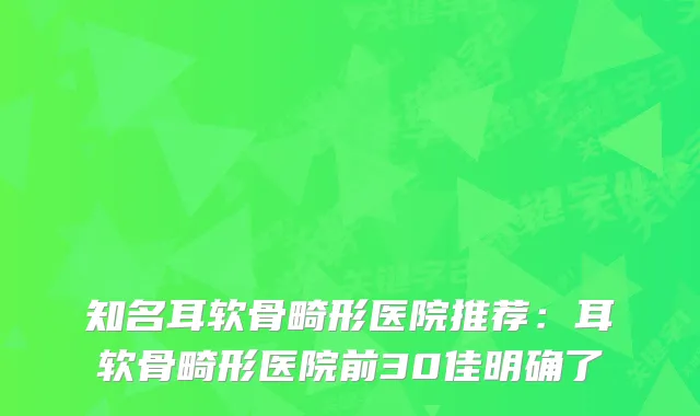 知名耳软骨畸形医院推荐：耳软骨畸形医院前30佳明确了