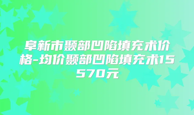 阜新市颞部凹陷填充术价格-均价颞部凹陷填充术15570元