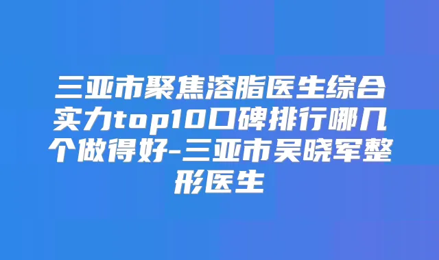 三亚市聚焦溶脂医生综合实力top10口碑排行哪几个做得好-三亚市吴晓军整形医生