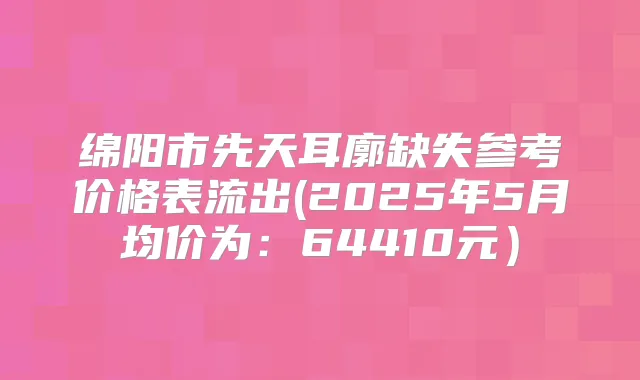 绵阳市先天耳廓缺失参考价格表流出(2025年5月均价为：64410元）