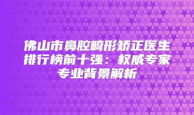 佛山市鼻腔畸形矫正医生排行榜前十强：专家专业背景解析