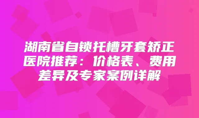 湖南省自锁托槽牙套矫正医院推荐：价格表、费用差异及专家案例详解