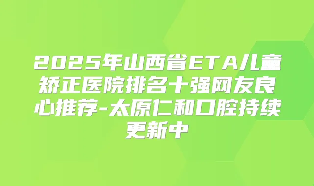 2025年山西省ETA儿童矫正医院排名十强网友良心推荐-太原仁和口腔持续更新中