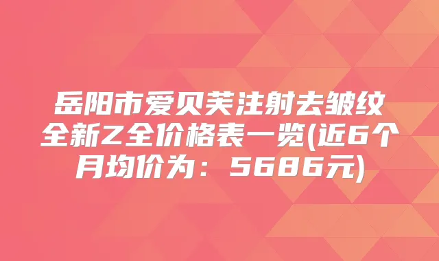 岳阳市爱贝芙注射去皱纹全新Z全价格表一览(近6个月均价为:5686元)