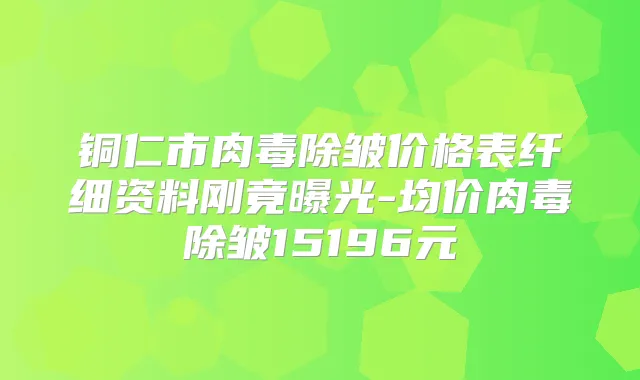 铜仁市肉毒除皱价格表纤细资料刚竟曝光-均价肉毒除皱15196元