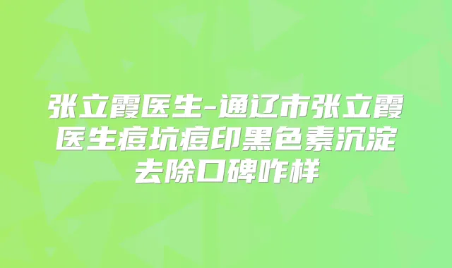 张立霞医生-通辽市张立霞医生痘坑痘印黑色素沉淀去除口碑咋样
