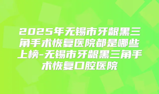 2025年无锡市牙龈黑三角手术恢复医院都是哪些上榜-无锡市牙龈黑三角手术恢复口腔医院