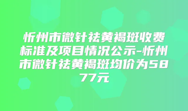 忻州市微针祛黄褐斑收费标准及项目情况公示-忻州市微针祛黄褐斑均价为5877元