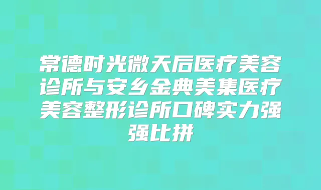 常德时光微天后医疗美容诊所与安乡金典美集医疗美容整形诊所口碑实力强强比拼