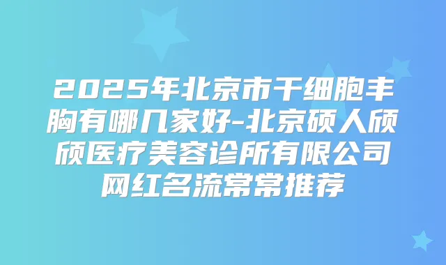 2025年北京市干细胞丰胸有哪几家好-北京硕人颀颀医疗美容诊所有限公司网红名流常常推荐