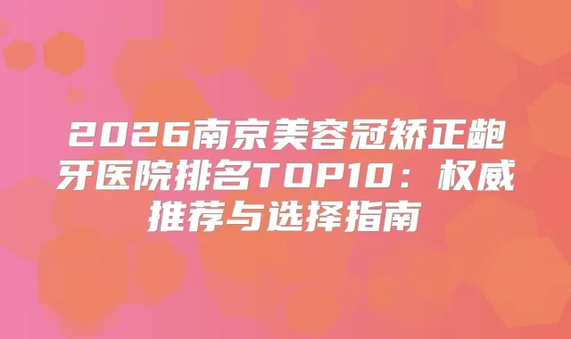2026南京美容冠矫正龅牙医院排名TOP10:推荐与选择指南