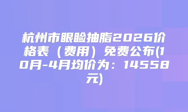 杭州市眼睑抽脂2026价格表（费用）免费公布(10月-4月均价为：14558元)