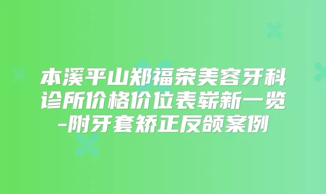 本溪平山郑福荣美容牙科诊所价格价位表崭新一览-附牙套矫正反颌案例