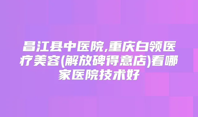昌江县中医院,重庆白领医疗美容(解放碑得意店)看哪家医院技术好