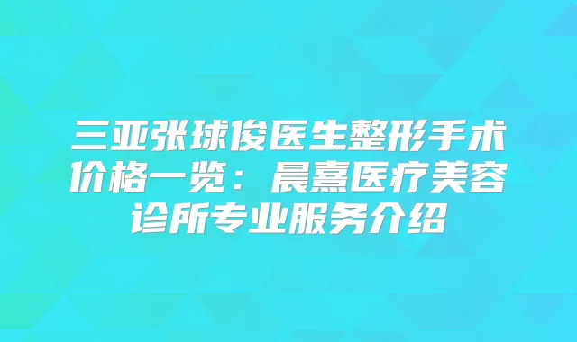 三亚张球俊医生整形手术价格一览:晨熹医疗美容诊所专业服务介绍