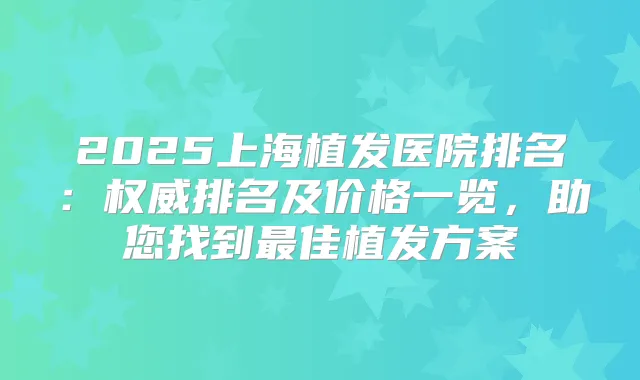 2025上海植发医院排名：排名及价格一览，助您找到佳植发方案