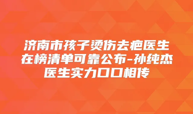 济南市孩子烫伤去疤医生在榜清单可靠公布-孙纯杰医生实力口口相传