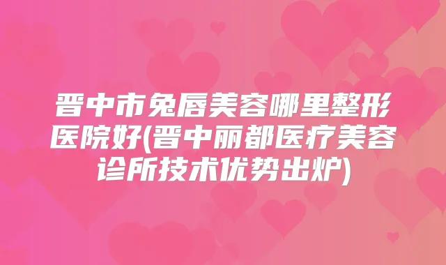 晋中市兔唇美容哪里整形医院好(晋中丽都医疗美容诊所技术优势出炉)