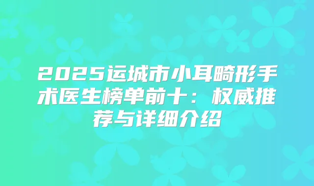 2025运城市小耳畸形手术医生榜单前十：推荐与详细介绍