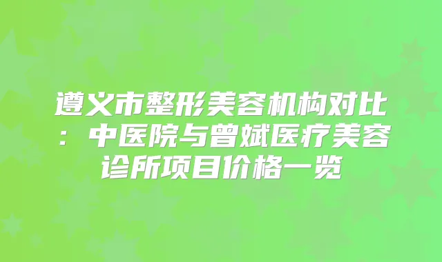 遵义市整形美容机构对比：中医院与曾斌医疗美容诊所项目价格一览