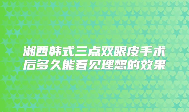 湘西韩式三点双眼皮手术后多久能看见理想的效果