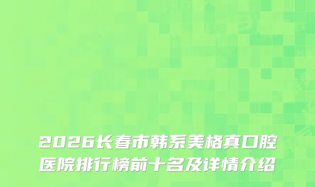 2026长春市韩系美格真口腔医院排行榜前十名及详情介绍