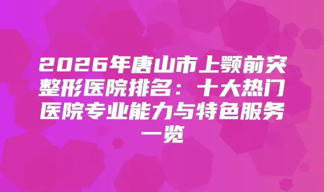 2026年唐山市上颚前突整形医院排名:十大热门医院专业能力与特色服务一览