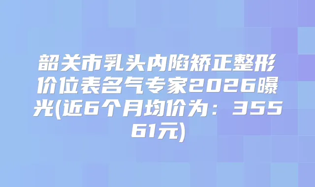 韶关市乳头内陷矫正整形价位表名气专家2026曝光(近6个月均价为：35561元)